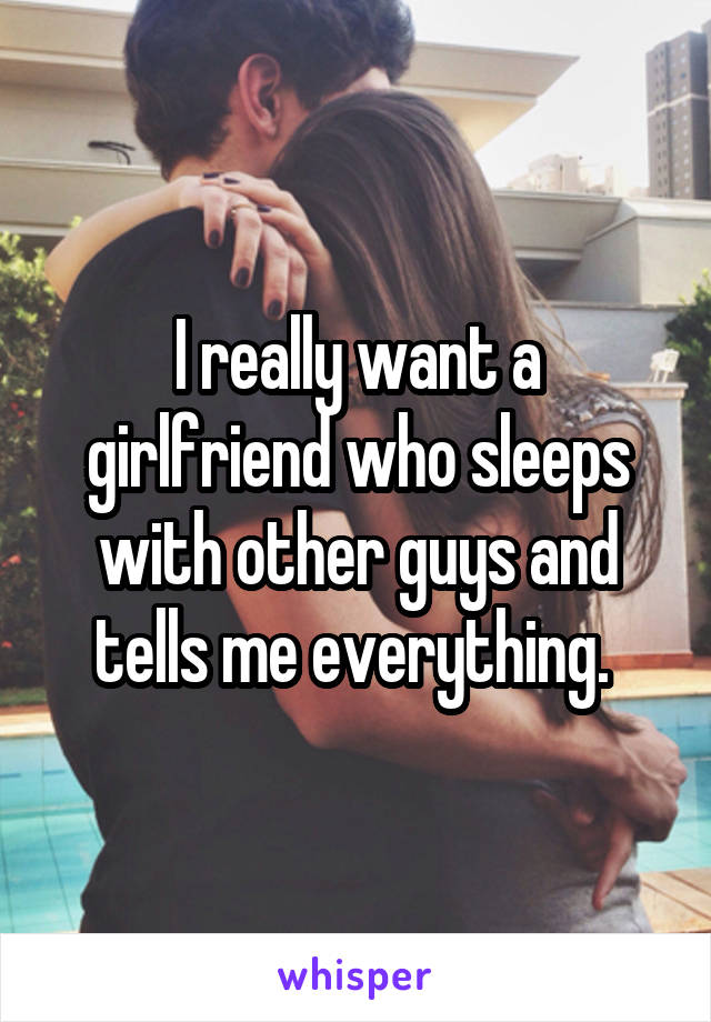 I really want a girlfriend who sleeps with other guys and tells me everything. 