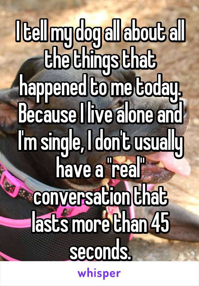 I tell my dog all about all the things that happened to me today. Because I live alone and I'm single, I don't usually have a "real" conversation that lasts more than 45 seconds.