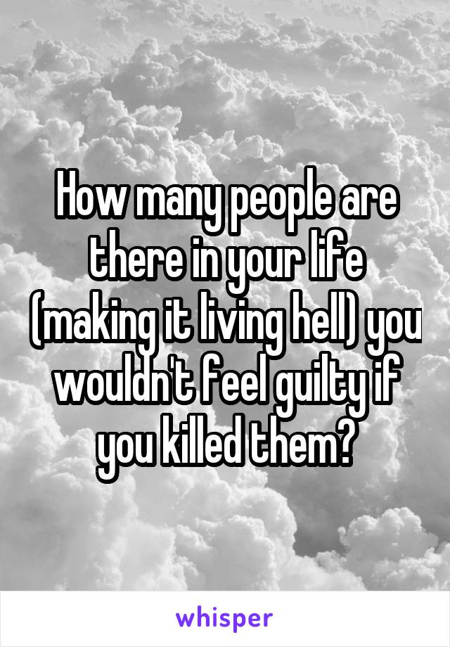How many people are there in your life (making it living hell) you wouldn't feel guilty if you killed them?