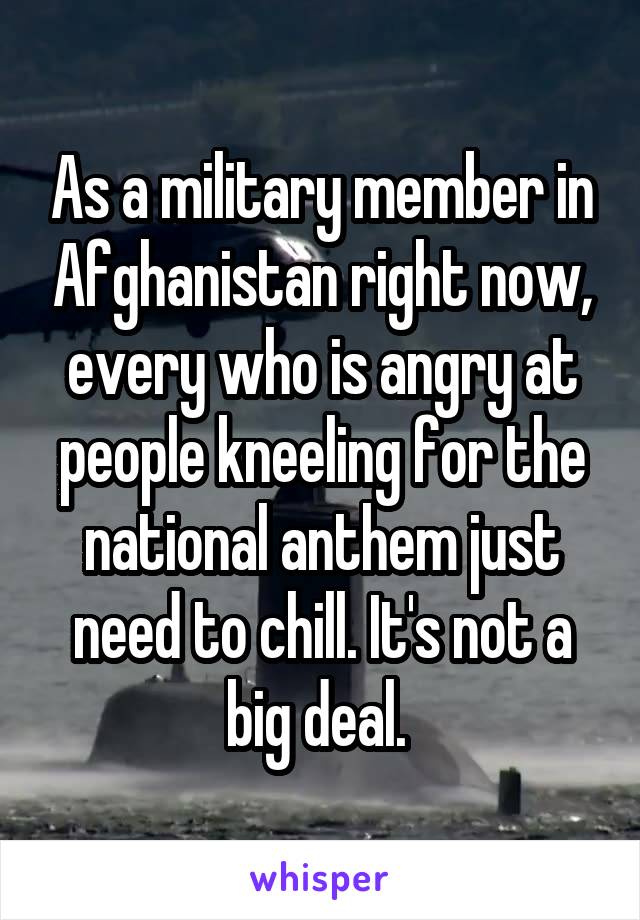 As a military member in Afghanistan right now, every who is angry at people kneeling for the national anthem just need to chill. It's not a big deal. 