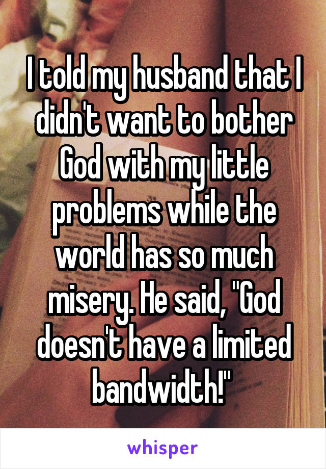 I told my husband that I didn't want to bother God with my little problems while the world has so much misery. He said, "God doesn't have a limited bandwidth!" 