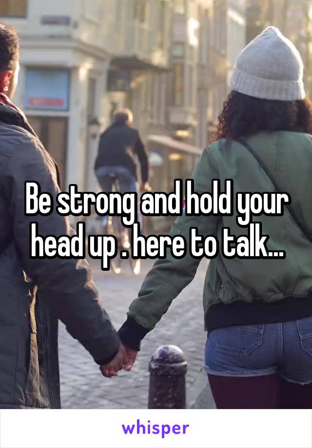 Be strong and hold your head up . here to talk...