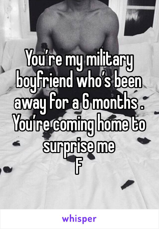 You’re my military boyfriend who’s been away for a 6 months . You’re coming home to surprise me 
F