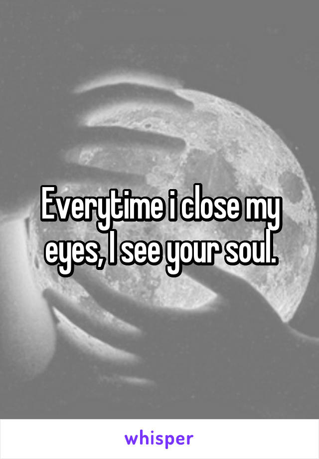 Everytime i close my eyes, I see your soul.