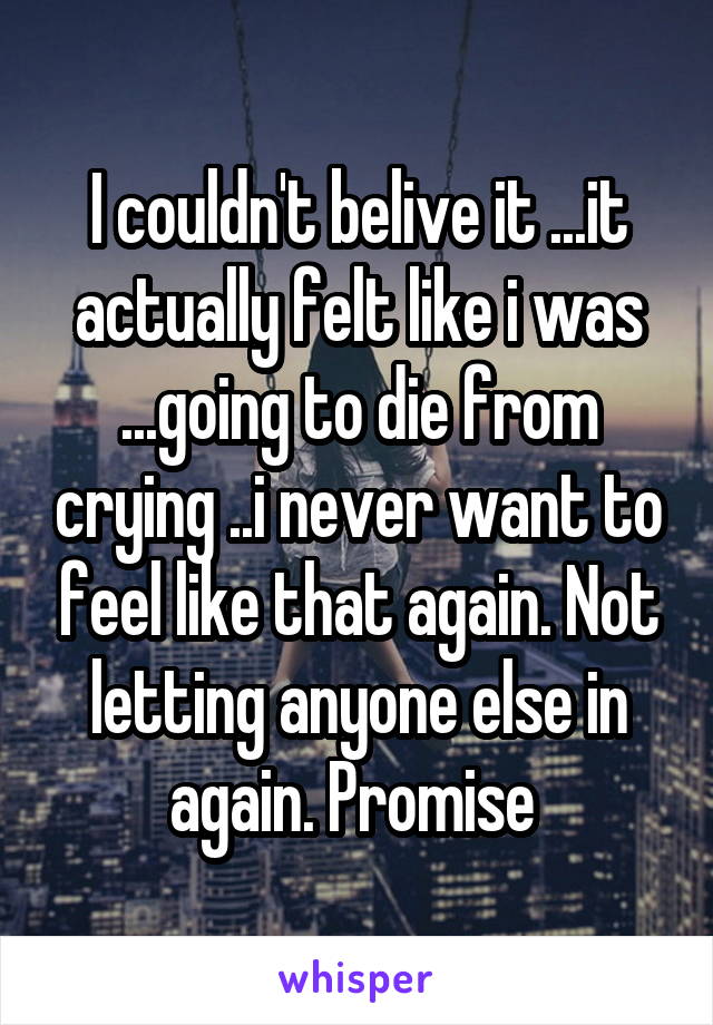 I couldn't belive it ...it actually felt like i was ...going to die from crying ..i never want to feel like that again. Not letting anyone else in again. Promise 