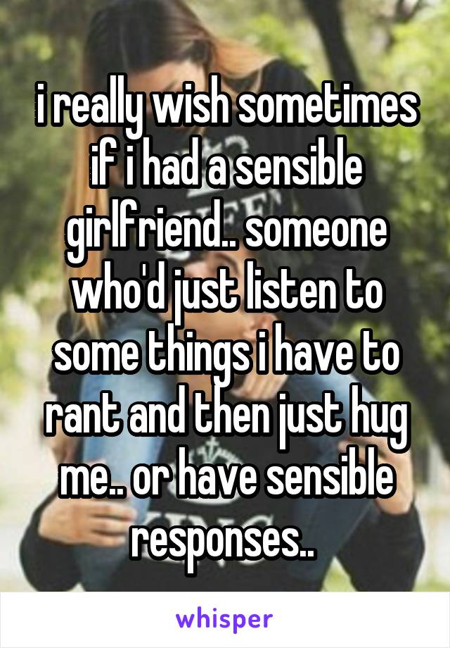 i really wish sometimes if i had a sensible girlfriend.. someone who'd just listen to some things i have to rant and then just hug me.. or have sensible responses.. 
