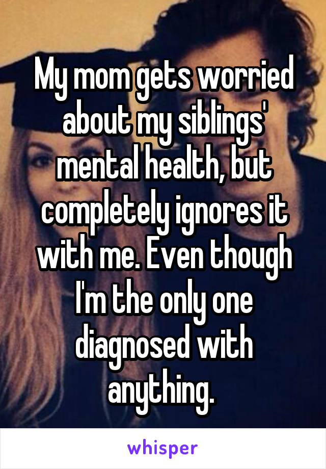 My mom gets worried about my siblings' mental health, but completely ignores it with me. Even though I'm the only one diagnosed with anything. 