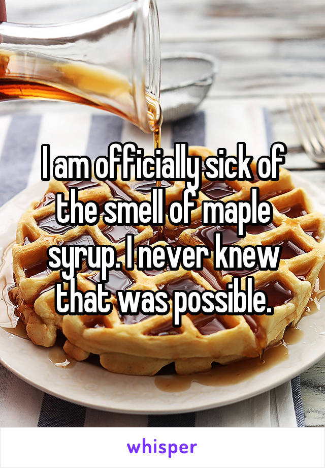 I am officially sick of the smell of maple syrup. I never knew that was possible.