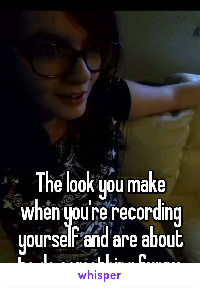 





The look you make when you're recording yourself and are about to do something funny.