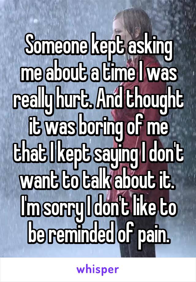 Someone kept asking me about a time I was really hurt. And thought it was boring of me that I kept saying I don't want to talk about it. 
I'm sorry I don't like to be reminded of pain.