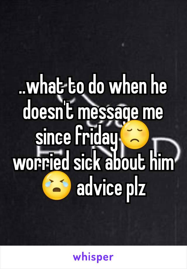 ..what to do when he doesn't message me since friday😞 worried sick about him😭 advice plz