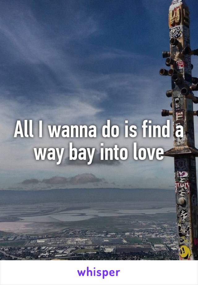 All I wanna do is find a way bay into love