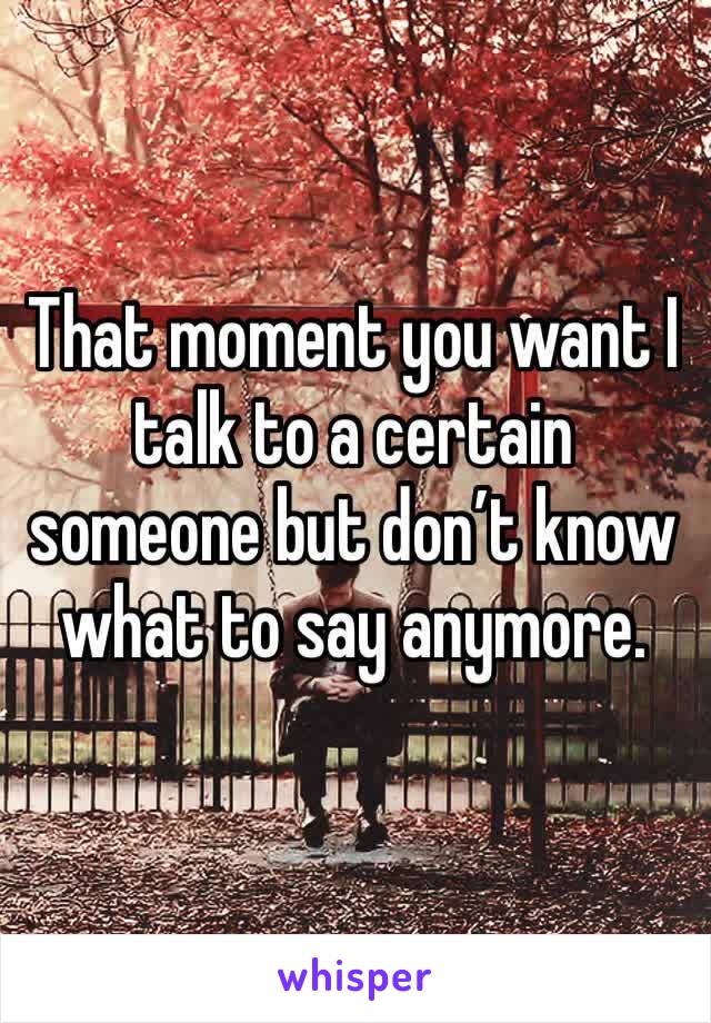 That moment you want I talk to a certain someone but don’t know what to say anymore. 