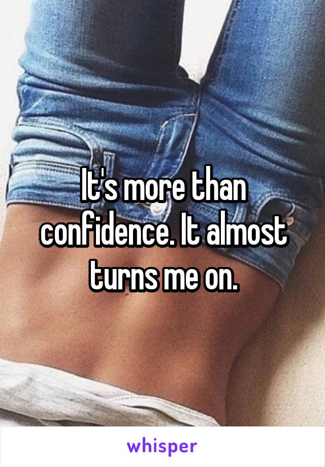 It's more than confidence. It almost turns me on.