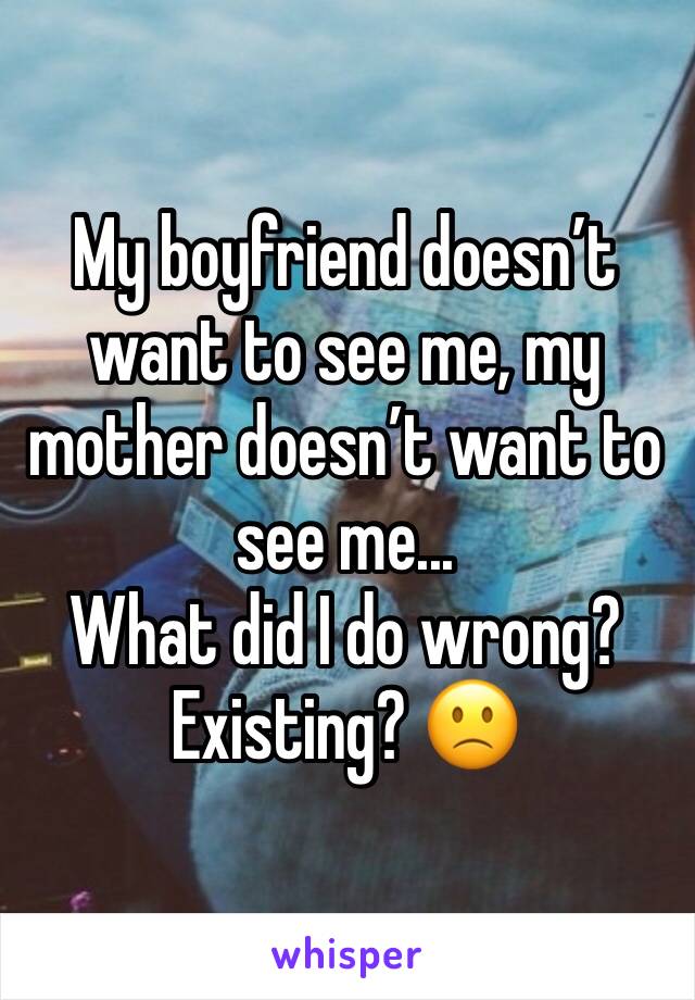 My boyfriend doesn’t want to see me, my mother doesn’t want to see me... 
What did I do wrong? Existing? 🙁