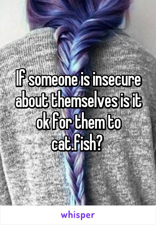 If someone is insecure about themselves is it ok for them to cat.fish? 