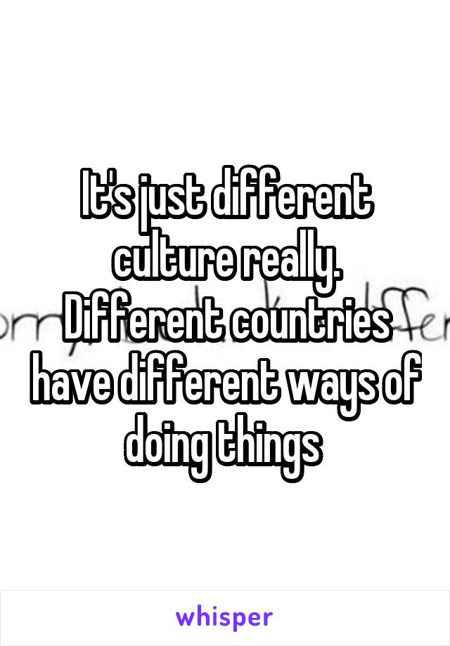 It's just different culture really. Different countries have different ways of doing things 