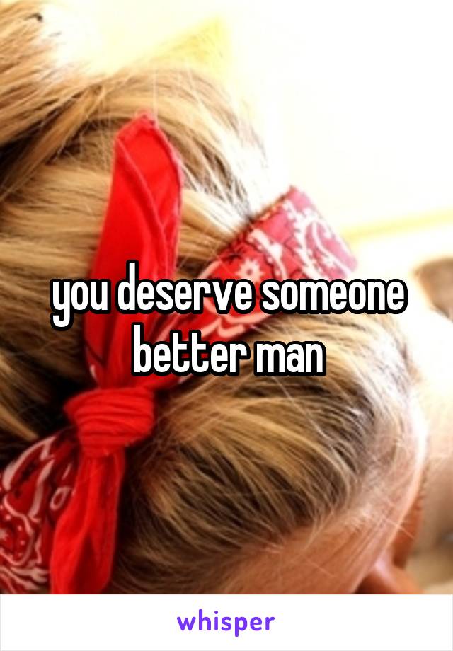 you deserve someone better man