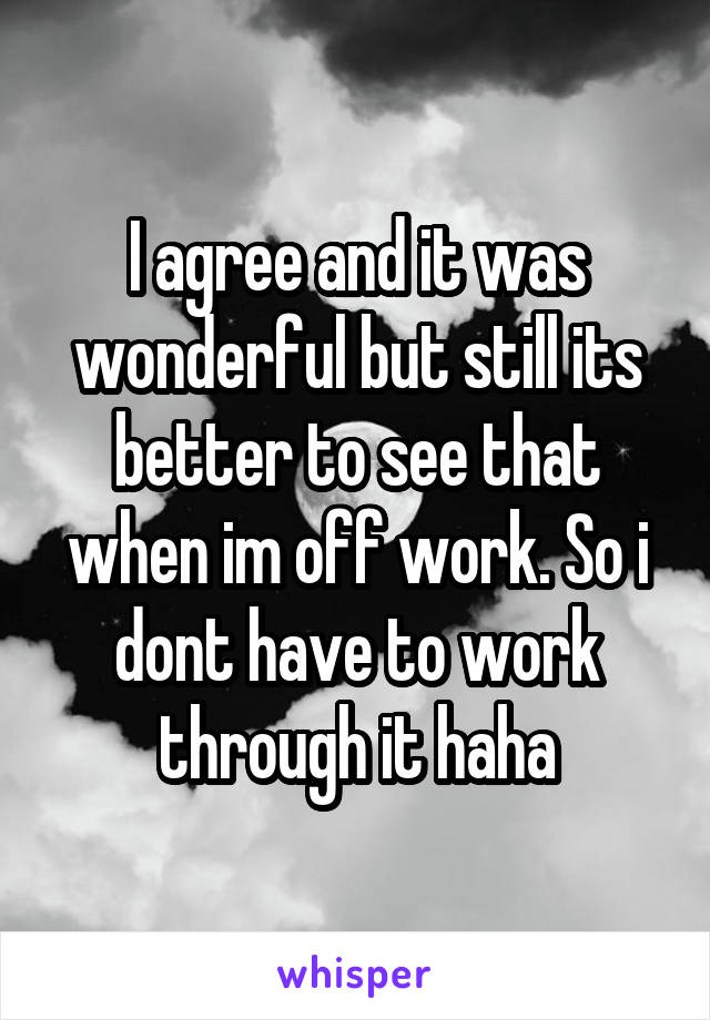 I agree and it was wonderful but still its better to see that when im off work. So i dont have to work through it haha