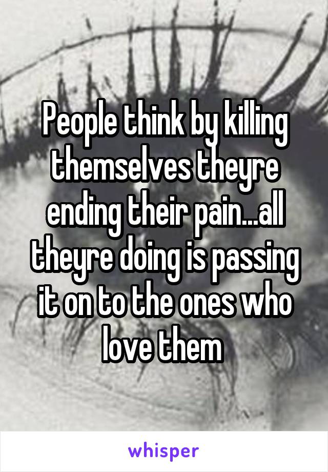People think by killing themselves theyre ending their pain...all theyre doing is passing it on to the ones who love them 