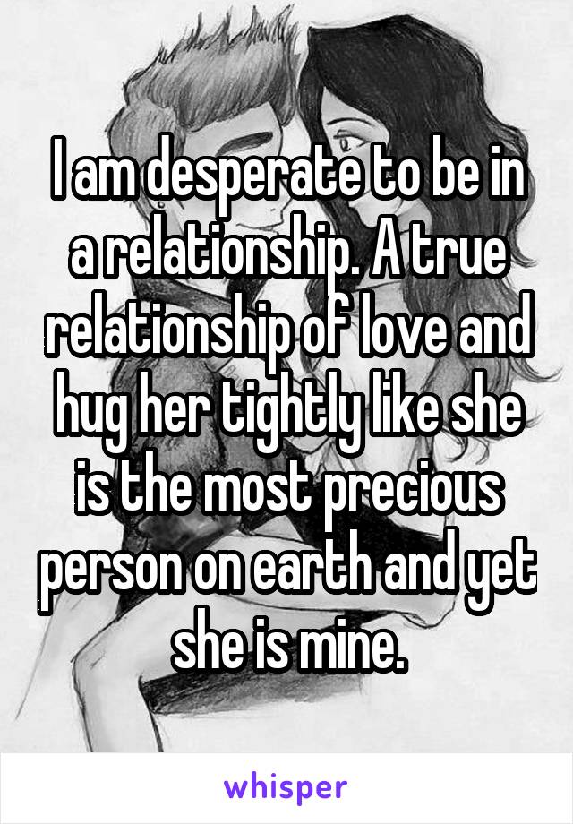 I am desperate to be in a relationship. A true relationship of love and hug her tightly like she is the most precious person on earth and yet she is mine.