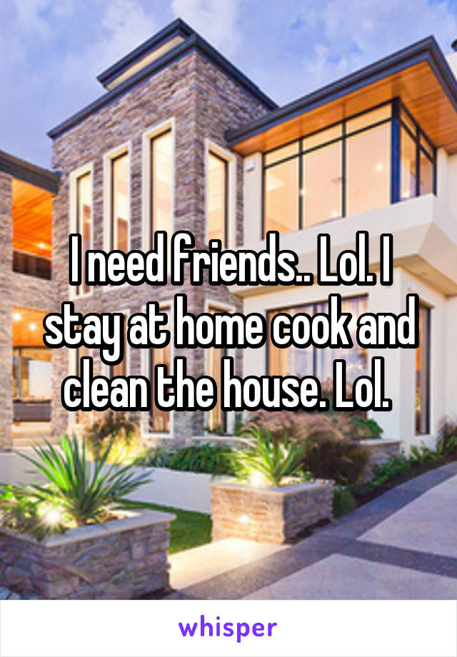 I need friends.. Lol. I stay at home cook and clean the house. Lol. 