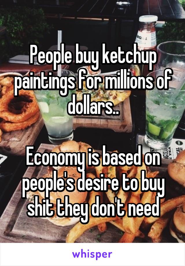 People buy ketchup paintings for millions of dollars..

Economy is based on people's desire to buy shit they don't need