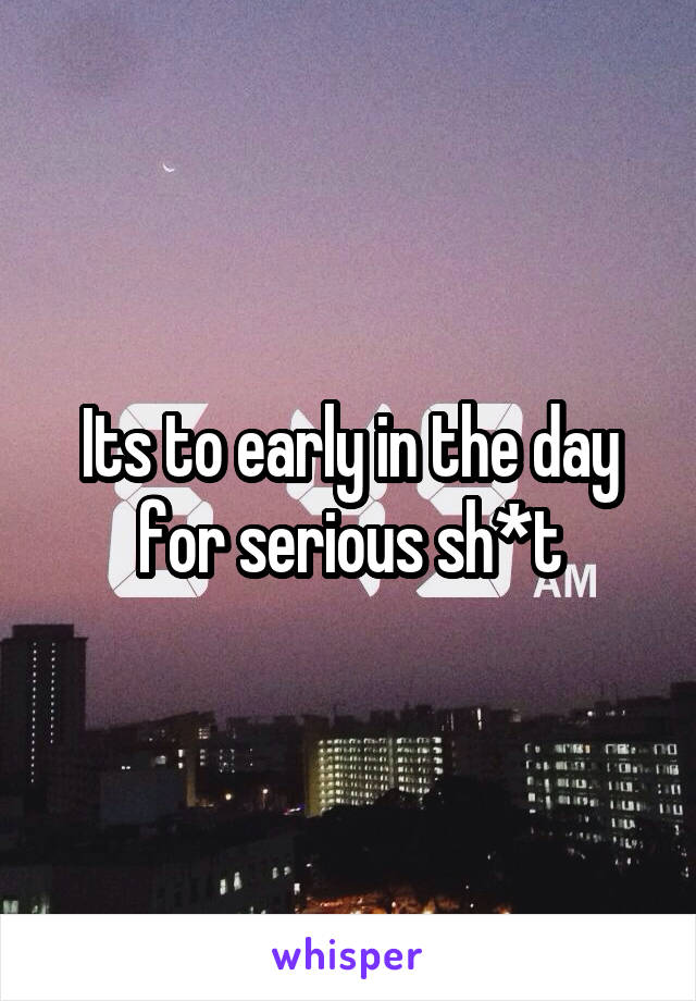 Its to early in the day for serious sh*t