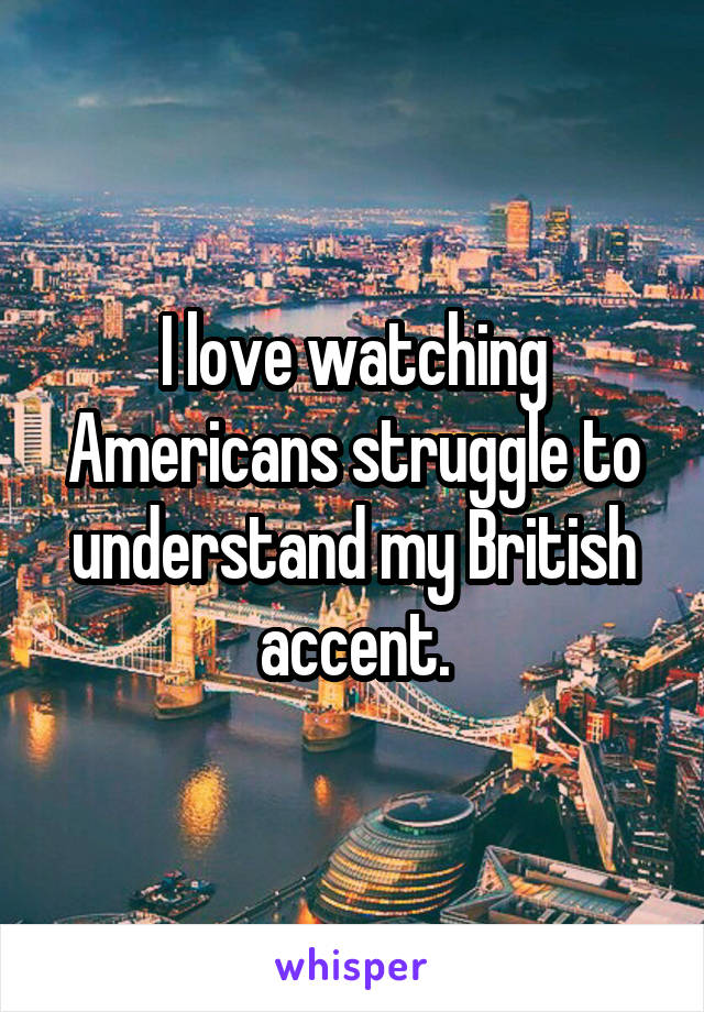 I love watching Americans struggle to understand my British accent.