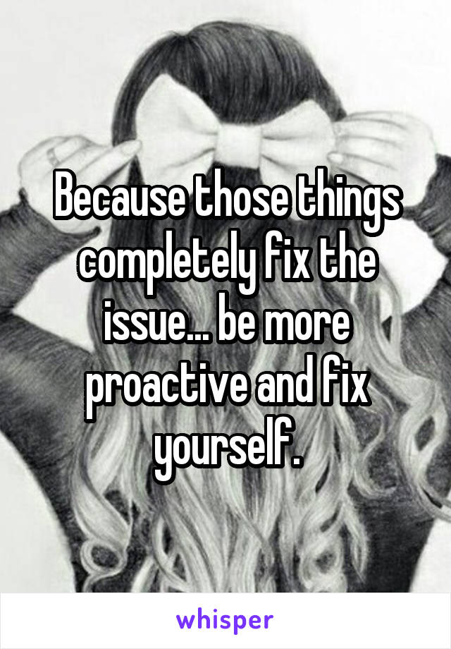 Because those things completely fix the issue... be more proactive and fix yourself.