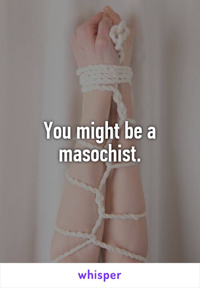 You might be a masochist.