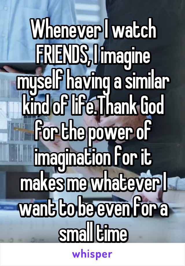 Whenever I watch FRIENDS, I imagine myself having a similar kind of life.Thank God for the power of imagination for it makes me whatever I want to be even for a small time