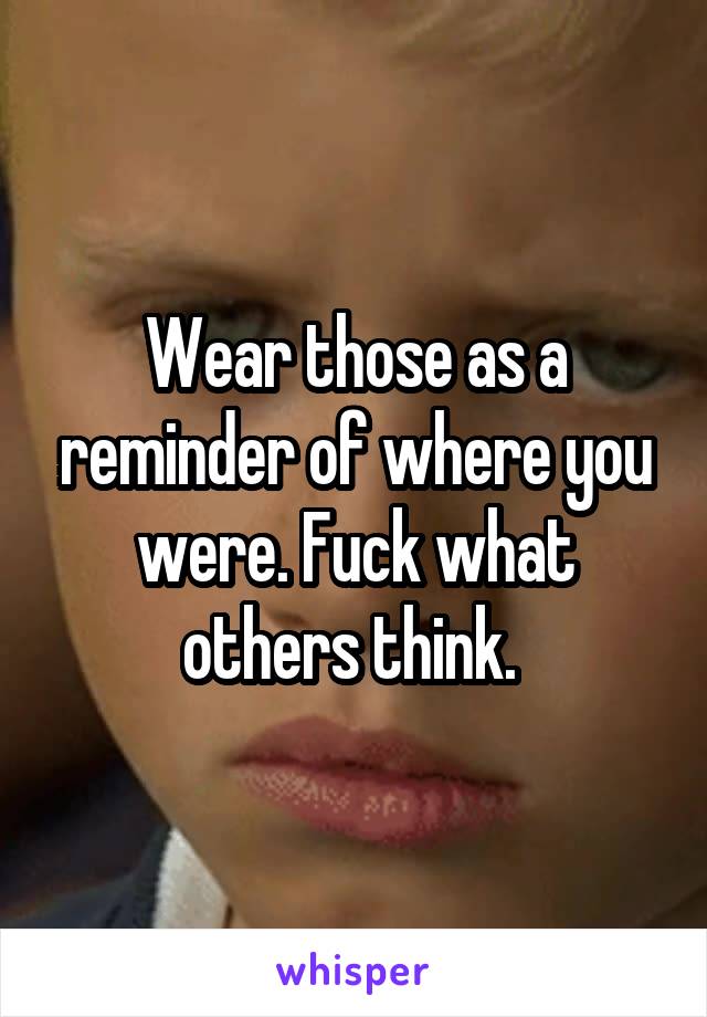 Wear those as a reminder of where you were. Fuck what others think. 