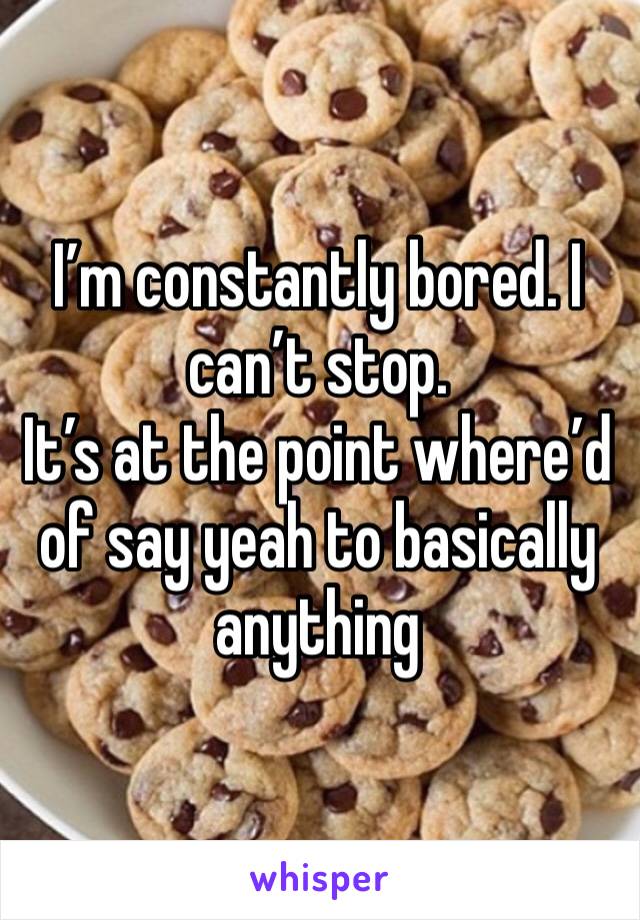 I’m constantly bored. I can’t stop. 
It’s at the point where’d of say yeah to basically anything 