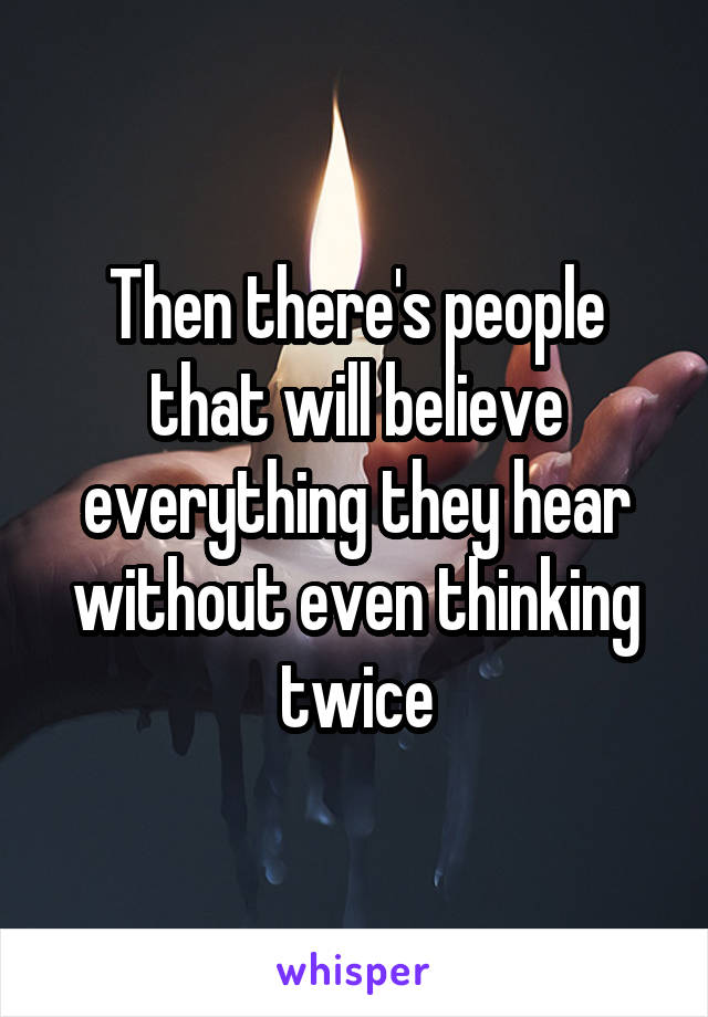 Then there's people that will believe everything they hear without even thinking twice