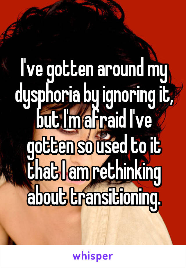 I've gotten around my dysphoria by ignoring it, but I'm afraid I've gotten so used to it that I am rethinking about transitioning.