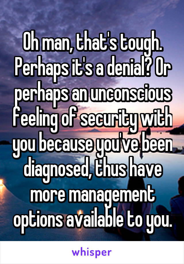 Oh man, that's tough. Perhaps it's a denial? Or perhaps an unconscious feeling of security with you because you've been diagnosed, thus have more management options available to you.