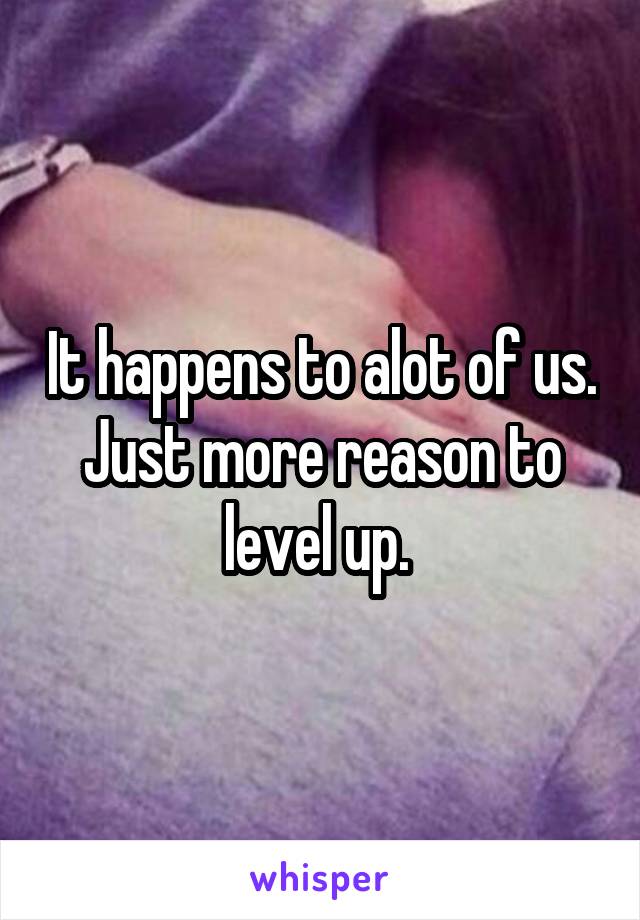 It happens to alot of us. Just more reason to level up. 