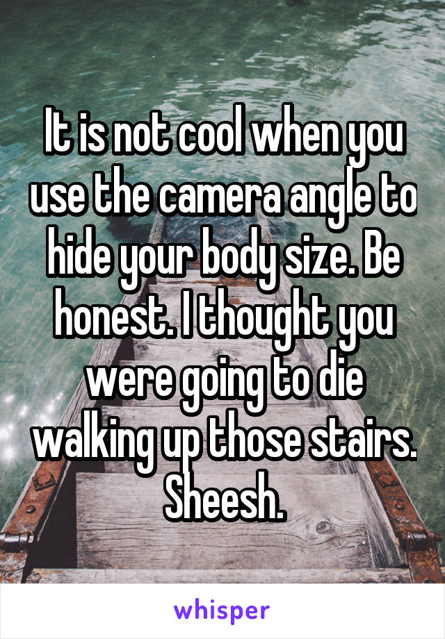 It is not cool when you use the camera angle to hide your body size. Be honest. I thought you were going to die walking up those stairs. Sheesh.
