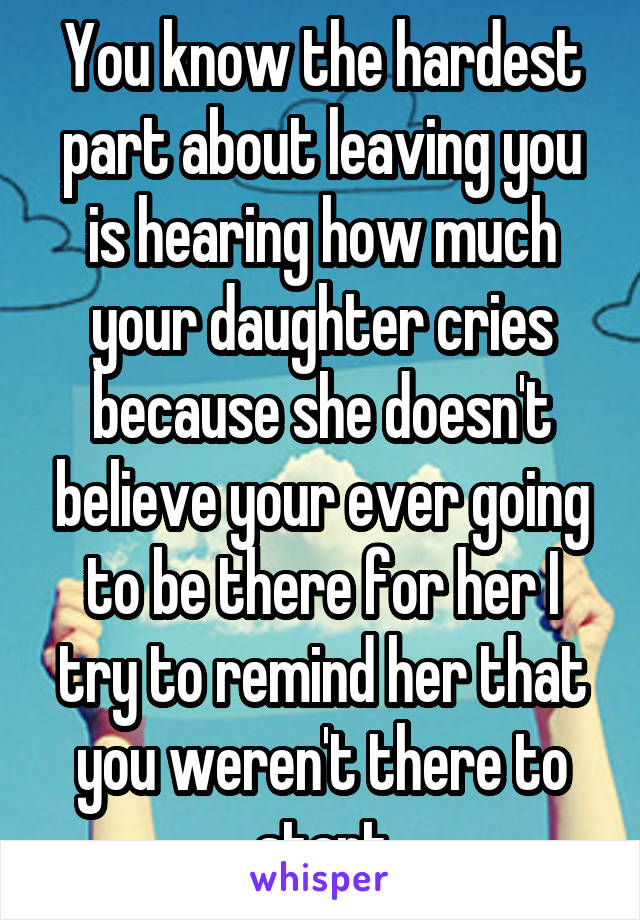 You know the hardest part about leaving you is hearing how much your daughter cries because she doesn't believe your ever going to be there for her I try to remind her that you weren't there to start