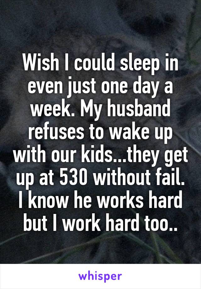 Wish I could sleep in even just one day a week. My husband refuses to wake up with our kids...they get up at 530 without fail. I know he works hard but I work hard too..