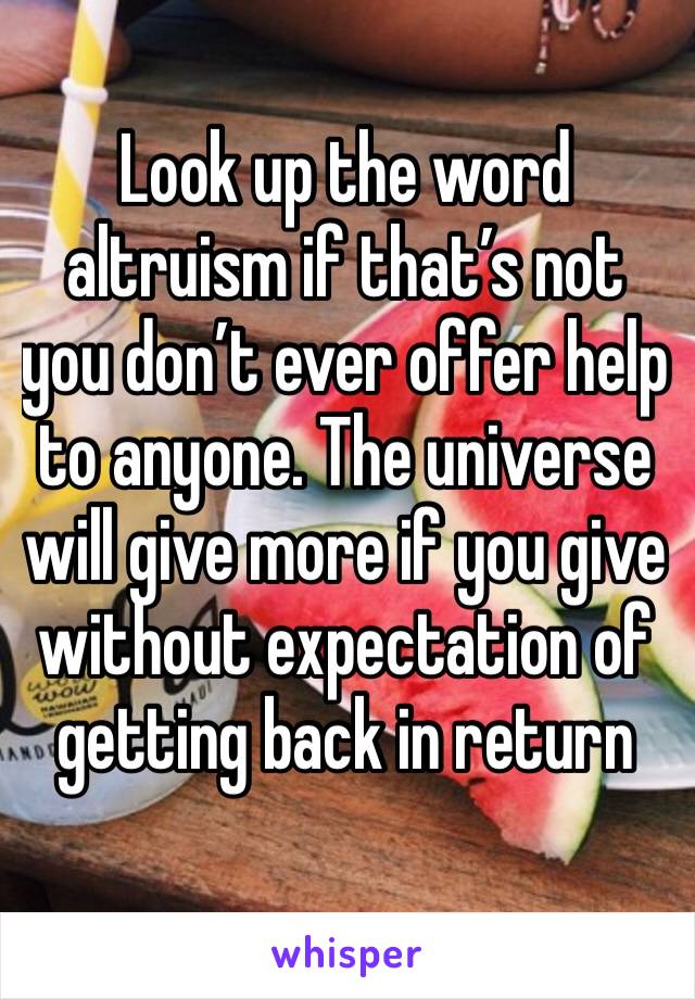Look up the word altruism if that’s not you don’t ever offer help to anyone. The universe will give more if you give without expectation of getting back in return 