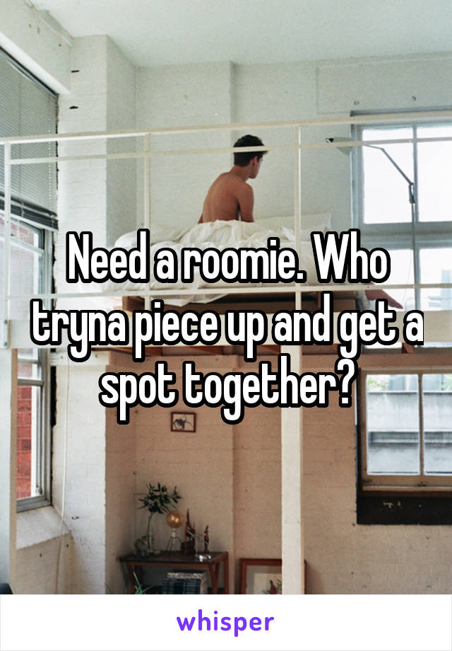 Need a roomie. Who tryna piece up and get a spot together?