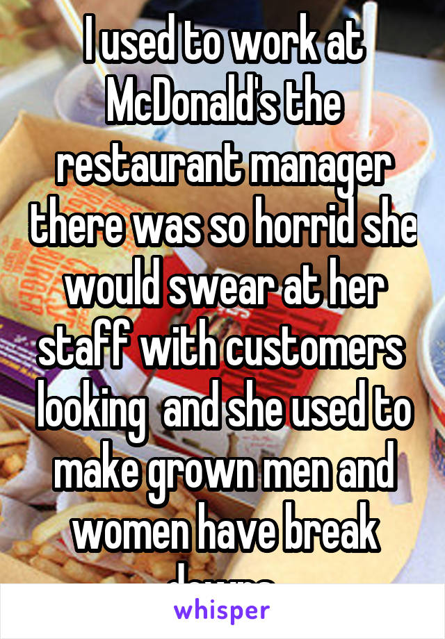 I used to work at McDonald's the restaurant manager there was so horrid she would swear at her staff with customers  looking  and she used to make grown men and women have break downs 