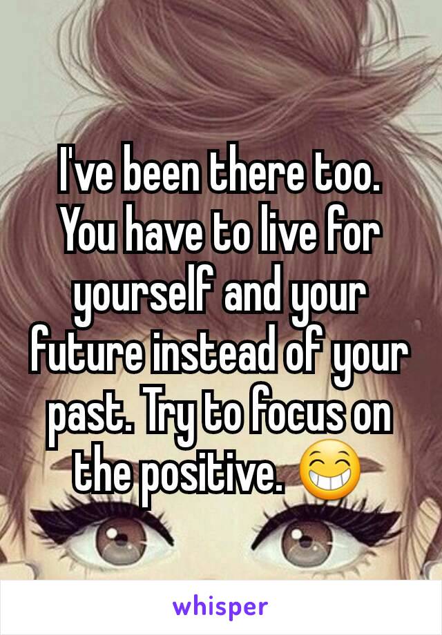 I've been there too. You have to live for yourself and your future instead of your past. Try to focus on the positive. 😁