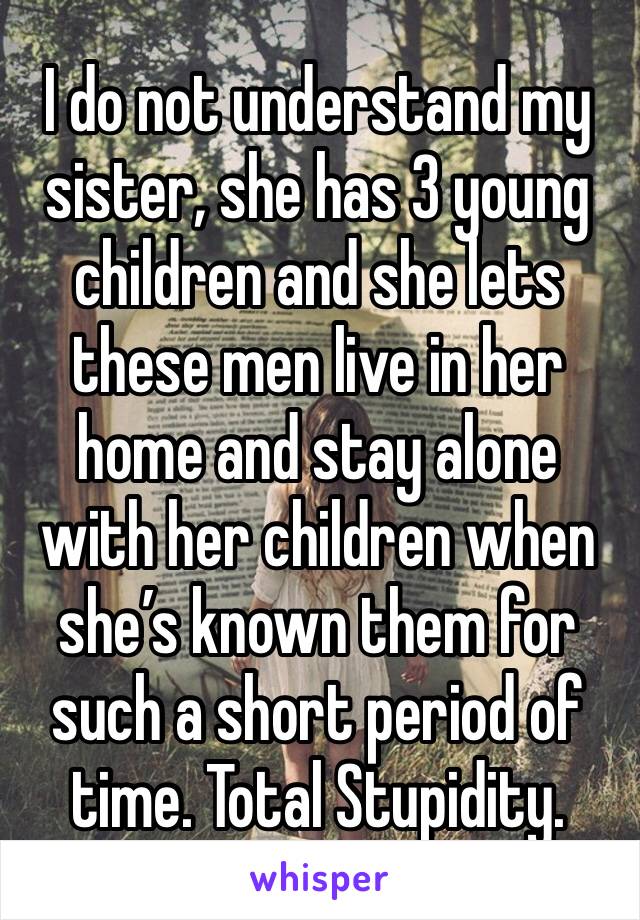 I do not understand my sister, she has 3 young children and she lets these men live in her home and stay alone with her children when she’s known them for such a short period of time. Total Stupidity.