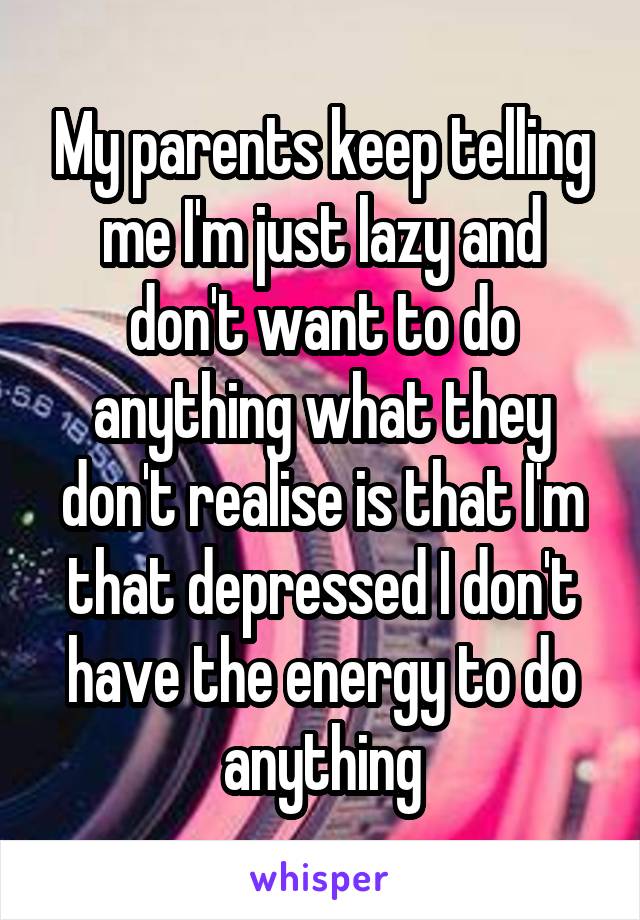 My parents keep telling me I'm just lazy and don't want to do anything what they don't realise is that I'm that depressed I don't have the energy to do anything
