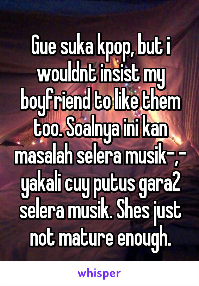 Gue suka kpop, but i wouldnt insist my boyfriend to like them too. Soalnya ini kan masalah selera musik-,- yakali cuy putus gara2 selera musik. Shes just not mature enough.