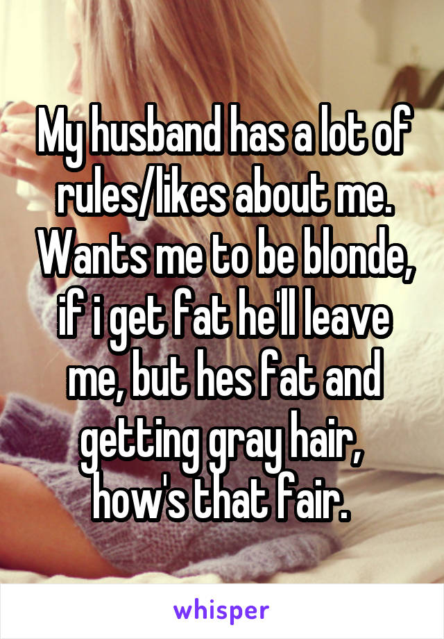 My husband has a lot of rules/likes about me. Wants me to be blonde, if i get fat he'll leave me, but hes fat and getting gray hair,  how's that fair. 