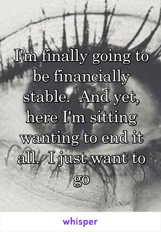 I'm finally going to be financially stable.  And yet, here I'm sitting wanting to end it all.  I just want to go